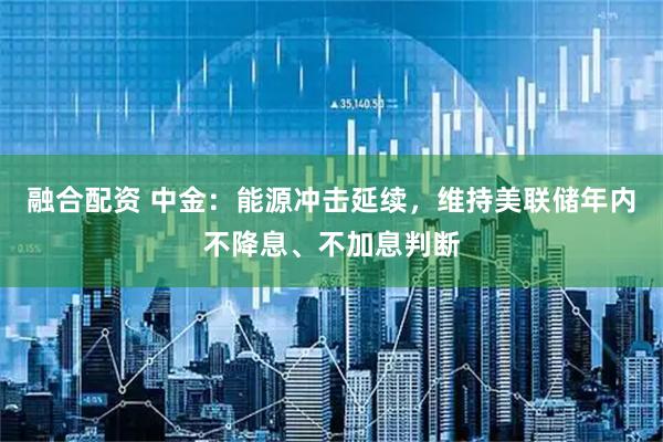 融合配资 中金：能源冲击延续，维持美联储年内不降息、不加息判断