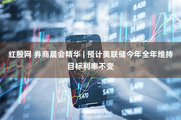 红股网 券商晨会精华 | 预计美联储今年全年维持目标利率不变
