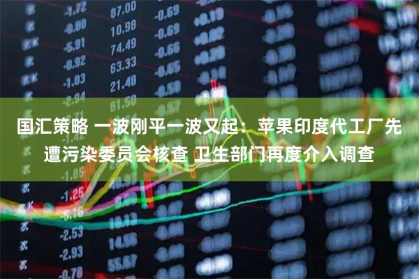 国汇策略 一波刚平一波又起：苹果印度代工厂先遭污染委员会核查 卫生部门再度介入调查