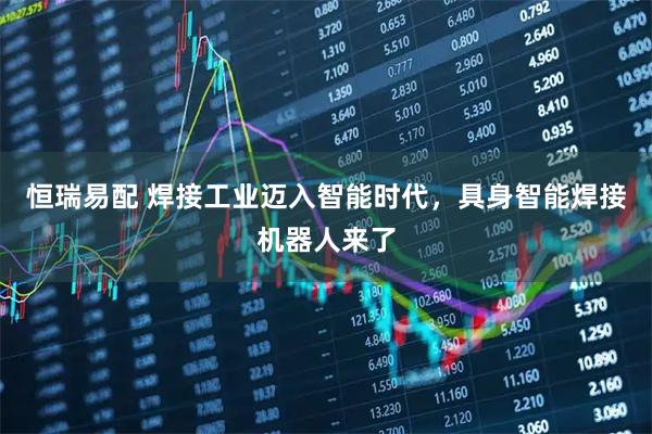 恒瑞易配 焊接工业迈入智能时代,具身智能焊接机器人来了