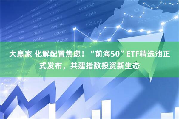 大赢家 化解配置焦虑！“前海50”ETF精选池正式发布，共建指数投资新生态