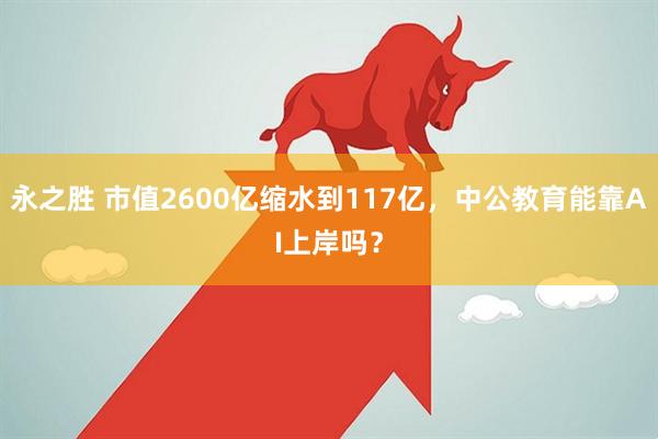 永之胜 市值2600亿缩水到117亿,中公教育能靠AI上岸吗?