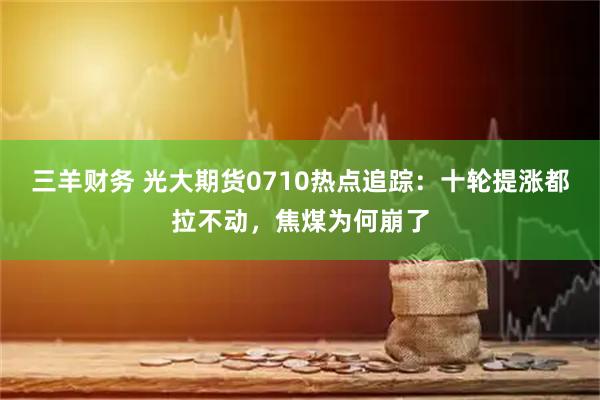 三羊财务 光大期货0710热点追踪：十轮提涨都拉不动，焦煤为何崩了