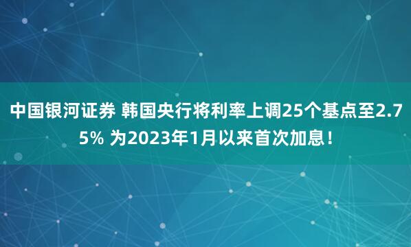 中国银河证券 韩国央行将利率上调25个基点至2.75% 为2023年1月以来首次加息！