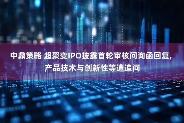 中鼎策略 超聚变IPO披露首轮审核问询函回复, 产品技术与创新性等遭追问