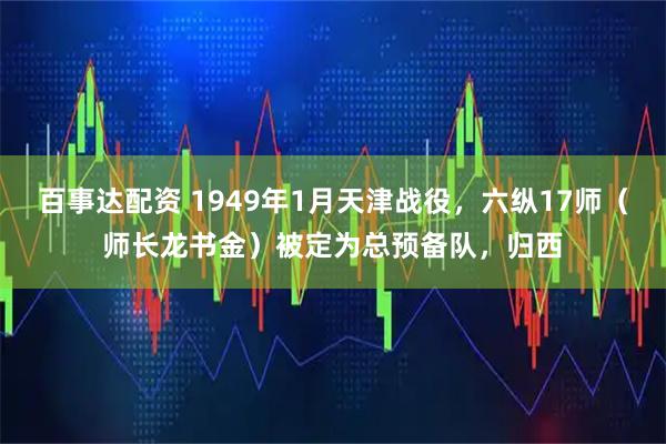 百事达配资 1949年1月天津战役，六纵17师（师长龙书金）被定为总预备队，归西