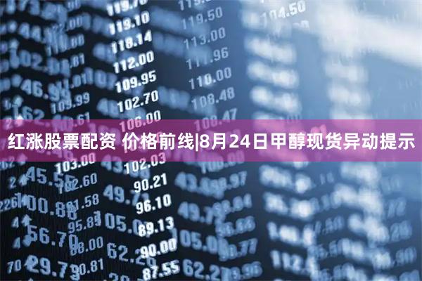 红涨股票配资 价格前线|8月24日甲醇现货异动提示